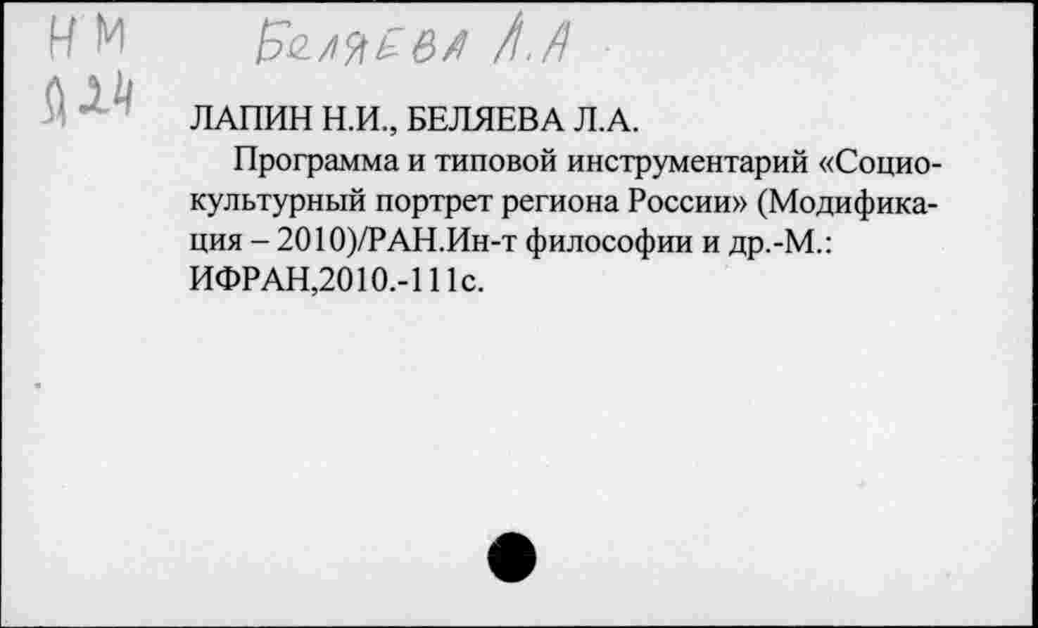 ﻿им
ЛАПИН Н.И., БЕЛЯЕВА Л.А.
Программа и типовой инструментарий «Социокультурный портрет региона России» (Модификация - 2010)/РАН.Ин-т философии и др.-М.: ИФРАН,2010.-111с.